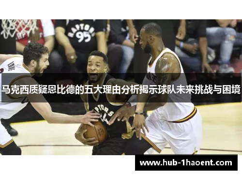 马克西质疑恩比德的五大理由分析揭示球队未来挑战与困境 马克西质疑恩比德的五大理由分析揭示球队未来挑战与困境